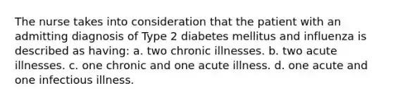 The nurse takes into consideration that the patient with an admitting diagnosis of Type 2 diabetes mellitus and influenza is described as having: a. two chronic illnesses. b. two acute illnesses. c. one chronic and one acute illness. d. one acute and one infectious illness.