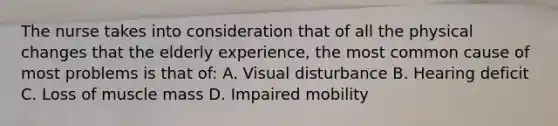 The nurse takes into consideration that of all the physical changes that the elderly experience, the most common cause of most problems is that of: A. Visual disturbance B. Hearing deficit C. Loss of muscle mass D. Impaired mobility