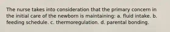 The nurse takes into consideration that the primary concern in the initial care of the newborn is maintaining: a. fluid intake. b. feeding schedule. c. thermoregulation. d. parental bonding.