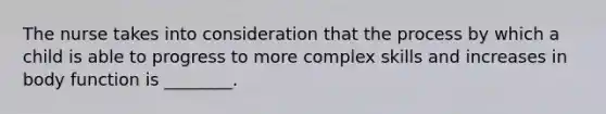 The nurse takes into consideration that the process by which a child is able to progress to more complex skills and increases in body function is ________.