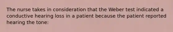 The nurse takes in consideration that the Weber test indicated a conductive hearing loss in a patient because the patient reported hearing the tone: