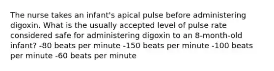 The nurse takes an infant's apical pulse before administering digoxin. What is the usually accepted level of pulse rate considered safe for administering digoxin to an 8-month-old infant? -80 beats per minute -150 beats per minute -100 beats per minute -60 beats per minute