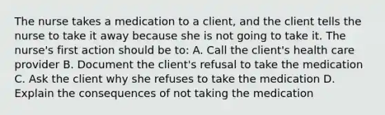 The nurse takes a medication to a client, and the client tells the nurse to take it away because she is not going to take it. The nurse's first action should be to: A. Call the client's health care provider B. Document the client's refusal to take the medication C. Ask the client why she refuses to take the medication D. Explain the consequences of not taking the medication