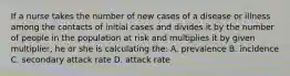 If a nurse takes the number of new cases of a disease or illness among the contacts of initial cases and divides it by the number of people in the population at risk and multiplies it by given multiplier, he or she is calculating the: A. prevalence B. incidence C. secondary attack rate D. attack rate