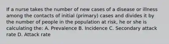 If a nurse takes the number of new cases of a disease or illness among the contacts of initial (primary) cases and divides it by the number of people in the population at risk, he or she is calculating the: A. Prevalence B. Incidence C. Secondary attack rate D. Attack rate