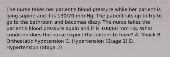 The nurse takes her patient's blood pressure while her patient is lying supine and it is 130/70 mm Hg. The patient sits up to try to go to the bathroom and becomes dizzy. The nurse takes the patient's blood pressure again and it is 108/60 mm Hg. What condition does the nurse expect the patient to have? A. Shock B. Orthostatic hypotension C. Hypertension (Stage 1) D. Hypertension (Stage 2)