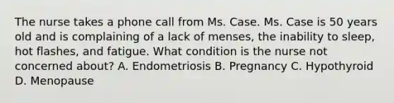 The nurse takes a phone call from Ms. Case. Ms. Case is 50 years old and is complaining of a lack of menses, the inability to sleep, hot flashes, and fatigue. What condition is the nurse not concerned about? A. Endometriosis B. Pregnancy C. Hypothyroid D. Menopause