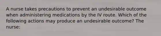 A nurse takes precautions to prevent an undesirable outcome when administering medications by the IV route. Which of the following actions may produce an undesirable outcome? The nurse: