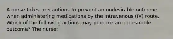 A nurse takes precautions to prevent an undesirable outcome when administering medications by the intravenous (IV) route. Which of the following actions may produce an undesirable outcome? The nurse: