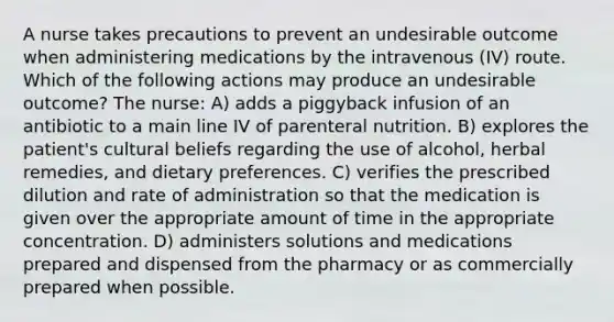 A nurse takes precautions to prevent an undesirable outcome when administering medications by the intravenous (IV) route. Which of the following actions may produce an undesirable outcome? The nurse: A) adds a piggyback infusion of an antibiotic to a main line IV of parenteral nutrition. B) explores the patient's cultural beliefs regarding the use of alcohol, herbal remedies, and dietary preferences. C) verifies the prescribed dilution and rate of administration so that the medication is given over the appropriate amount of time in the appropriate concentration. D) administers solutions and medications prepared and dispensed from the pharmacy or as commercially prepared when possible.