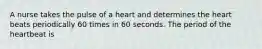 A nurse takes the pulse of a heart and determines the heart beats periodically 60 times in 60 seconds. The period of the heartbeat is