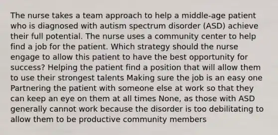 The nurse takes a team approach to help a middle-age patient who is diagnosed with autism spectrum disorder (ASD) achieve their full potential. The nurse uses a community center to help find a job for the patient. Which strategy should the nurse engage to allow this patient to have the best opportunity for success? Helping the patient find a position that will allow them to use their strongest talents Making sure the job is an easy one Partnering the patient with someone else at work so that they can keep an eye on them at all times None, as those with ASD generally cannot work because the disorder is too debilitating to allow them to be productive community members