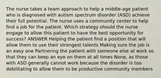 The nurse takes a team approach to help a middle-age patient who is diagnosed with autism spectrum disorder (ASD) achieve their full potential. The nurse uses a community center to help find a job for the patient. Which strategy should the nurse engage to allow this patient to have the best opportunity for success? ANSWER Helping the patient find a position that will allow them to use their strongest talents Making sure the job is an easy one Partnering the patient with someone else at work so that they can keep an eye on them at all times None, as those with ASD generally cannot work because the disorder is too debilitating to allow them to be productive community members