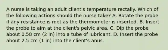 A nurse is taking an adult client's temperature rectally. Which of the following actions should the nurse take? A. Rotate the probe if any resistance is met as the thermometer is inserted. B. Insert the probe to aim at the client's pelvic area. C. Dip the probe about 0.58 cm (2 in) into a tube of lubricant. D. Insert the probe about 2.5 cm (1 in) into the client's anus.