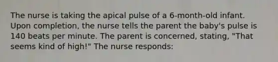 The nurse is taking the apical pulse of a 6-month-old infant. Upon completion, the nurse tells the parent the baby's pulse is 140 beats per minute. The parent is concerned, stating, "That seems kind of high!" The nurse responds: