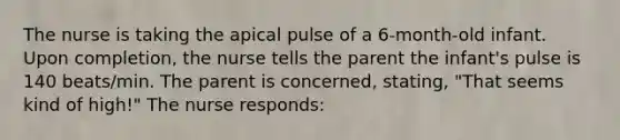 The nurse is taking the apical pulse of a 6-month-old infant. Upon completion, the nurse tells the parent the infant's pulse is 140 beats/min. The parent is concerned, stating, "That seems kind of high!" The nurse responds: