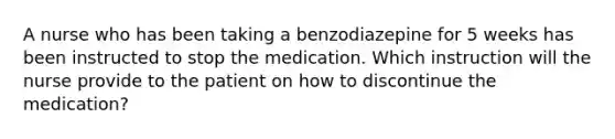 A nurse who has been taking a benzodiazepine for 5 weeks has been instructed to stop the medication. Which instruction will the nurse provide to the patient on how to discontinue the medication?