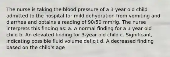 The nurse is taking the blood pressure of a 3-year old child admitted to the hospital for mild dehydration from vomiting and diarrhea and obtains a reading of 90/50 mmHg. The nurse interprets this finding as: a. A normal finding for a 3 year old child b. An elevated finding for 3-year old child c. Significant, indicating possible fluid volume deficit d. A decreased finding based on the child's age