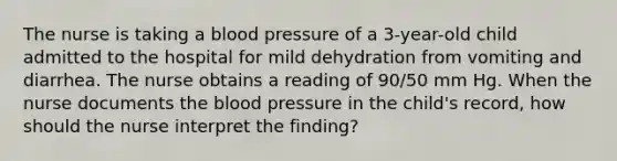 The nurse is taking a blood pressure of a 3-year-old child admitted to the hospital for mild dehydration from vomiting and diarrhea. The nurse obtains a reading of 90/50 mm Hg. When the nurse documents the blood pressure in the child's record, how should the nurse interpret the finding?