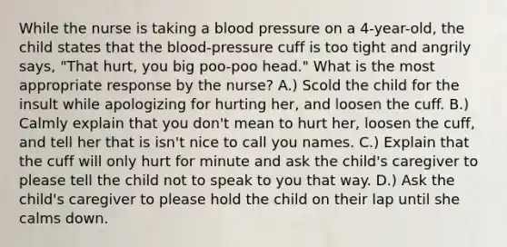 While the nurse is taking a blood pressure on a 4-year-old, the child states that the blood-pressure cuff is too tight and angrily says, "That hurt, you big poo-poo head." What is the most appropriate response by the nurse? A.) Scold the child for the insult while apologizing for hurting her, and loosen the cuff. B.) Calmly explain that you don't mean to hurt her, loosen the cuff, and tell her that is isn't nice to call you names. C.) Explain that the cuff will only hurt for minute and ask the child's caregiver to please tell the child not to speak to you that way. D.) Ask the child's caregiver to please hold the child on their lap until she calms down.