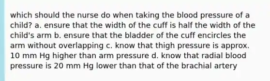 which should the nurse do when taking <a href='https://www.questionai.com/knowledge/k7oXMfj7lk-the-blood' class='anchor-knowledge'>the blood</a> pressure of a child? a. ensure that the width of the cuff is half the width of the child's arm b. ensure that the bladder of the cuff encircles the arm without overlapping c. know that thigh pressure is approx. 10 mm Hg higher than arm pressure d. know that radial <a href='https://www.questionai.com/knowledge/kD0HacyPBr-blood-pressure' class='anchor-knowledge'>blood pressure</a> is 20 mm Hg lower than that of the brachial artery