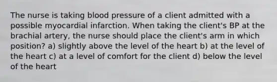 The nurse is taking blood pressure of a client admitted with a possible myocardial infarction. When taking the client's BP at the brachial artery, the nurse should place the client's arm in which position? a) slightly above the level of the heart b) at the level of the heart c) at a level of comfort for the client d) below the level of the heart