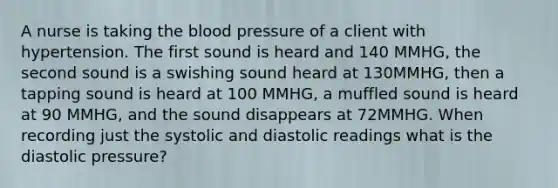 A nurse is taking the blood pressure of a client with hypertension. The first sound is heard and 140 MMHG, the second sound is a swishing sound heard at 130MMHG, then a tapping sound is heard at 100 MMHG, a muffled sound is heard at 90 MMHG, and the sound disappears at 72MMHG. When recording just the systolic and diastolic readings what is the diastolic pressure?