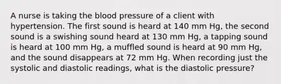 A nurse is taking the blood pressure of a client with hypertension. The first sound is heard at 140 mm Hg, the second sound is a swishing sound heard at 130 mm Hg, a tapping sound is heard at 100 mm Hg, a muffled sound is heard at 90 mm Hg, and the sound disappears at 72 mm Hg. When recording just the systolic and diastolic readings, what is the diastolic pressure?