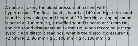 A nurse is taking the blood pressure of a client with hypertension. The first sound is heard at 140 mm Hg, the second sound is a swishing sound heard at 130 mm Hg, a tapping sound is heard at 100 mm Hg, a muffled sound is heard at 90 mm Hg, and the sound disappears at 72 mm Hg. When recording just the systolic and diastolic readings, what is the diastolic pressure? 1. 72 mm Hg 2. 90 mm Hg 3. 100 mm Hg 4. 130 mm Hg