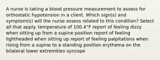 A nurse is taking a <a href='https://www.questionai.com/knowledge/kD0HacyPBr-blood-pressure' class='anchor-knowledge'>blood pressure</a> measurement to assess for orthostatic hypotension in a client. Which sign(s) and symptom(s) will the nurse assess related to this condition? Select all that apply. temperature of 100.4°F report of feeling dizzy when sitting up from a supine position report of feeling lightheaded when sitting up report of feeling palpitations when rising from a supine to a standing position erythema on the bilateral lower extremities syncope