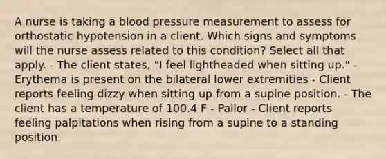 A nurse is taking a blood pressure measurement to assess for orthostatic hypotension in a client. Which signs and symptoms will the nurse assess related to this condition? Select all that apply. - The client states, "I feel lightheaded when sitting up." - Erythema is present on the bilateral lower extremities - Client reports feeling dizzy when sitting up from a supine position. - The client has a temperature of 100.4 F - Pallor - Client reports feeling palpitations when rising from a supine to a standing position.