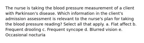 The nurse is taking the blood pressure measurement of a client with Parkinson's disease. Which information in the client's admission assessment is relevant to the nurse's plan for taking the blood pressure reading? Select all that apply. a. Flat affect b. Frequent drooling c. Frequent syncope d. Blurred vision e. Occasional nocturia