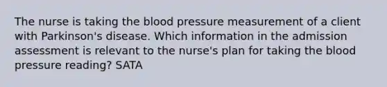 The nurse is taking the blood pressure measurement of a client with Parkinson's disease. Which information in the admission assessment is relevant to the nurse's plan for taking the blood pressure reading? SATA