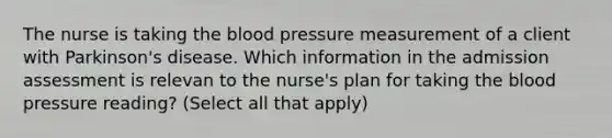 The nurse is taking the blood pressure measurement of a client with Parkinson's disease. Which information in the admission assessment is relevan to the nurse's plan for taking the blood pressure reading? (Select all that apply)