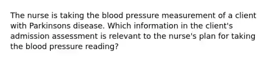 The nurse is taking the blood pressure measurement of a client with Parkinsons disease. Which information in the client's admission assessment is relevant to the nurse's plan for taking the blood pressure reading?