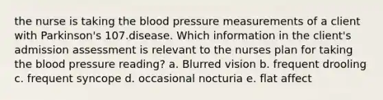 the nurse is taking the blood pressure measurements of a client with Parkinson's 107.disease. Which information in the client's admission assessment is relevant to the nurses plan for taking the blood pressure reading? a. Blurred vision b. frequent drooling c. frequent syncope d. occasional nocturia e. flat affect