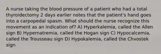 A nurse taking the blood pressure of a patient who had a total thyroidectomy 2 days earlier notes that the patient's hand goes into a carpopedal spasm. What should the nurse recognize this movement as an indication of? A) Hyperkalemia, called the Allen sign B) Hypernatremia, called the Hogan sign C) Hypocalcemia, called the Trousseau sign D) Hypokalemia, called the Chvostek sign