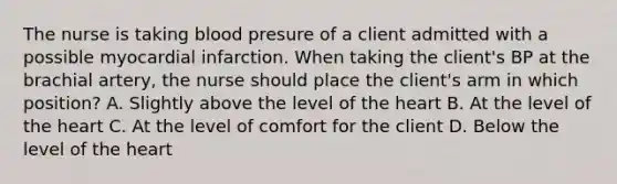 The nurse is taking blood presure of a client admitted with a possible myocardial infarction. When taking the client's BP at the brachial artery, the nurse should place the client's arm in which position? A. Slightly above the level of <a href='https://www.questionai.com/knowledge/kya8ocqc6o-the-heart' class='anchor-knowledge'>the heart</a> B. At the level of the heart C. At the level of comfort for the client D. Below the level of the heart