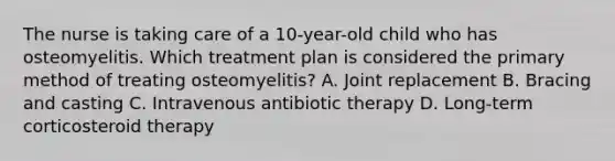 The nurse is taking care of a 10-year-old child who has osteomyelitis. Which treatment plan is considered the primary method of treating osteomyelitis? A. Joint replacement B. Bracing and casting C. Intravenous antibiotic therapy D. Long-term corticosteroid therapy