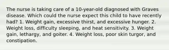 The nurse is taking care of a 10-year-old diagnosed with Graves disease. Which could the nurse expect this child to have recently had? 1. Weight gain, excessive thirst, and excessive hunger. 2. Weight loss, difficulty sleeping, and heat sensitivity. 3. Weight gain, lethargy, and goiter. 4. Weight loss, poor skin turgor, and constipation.