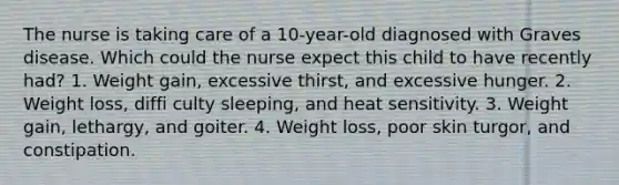 The nurse is taking care of a 10-year-old diagnosed with Graves disease. Which could the nurse expect this child to have recently had? 1. Weight gain, excessive thirst, and excessive hunger. 2. Weight loss, diffi culty sleeping, and heat sensitivity. 3. Weight gain, lethargy, and goiter. 4. Weight loss, poor skin turgor, and constipation.