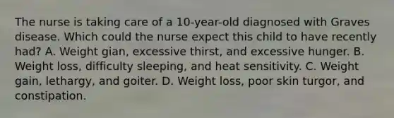 The nurse is taking care of a 10-year-old diagnosed with Graves disease. Which could the nurse expect this child to have recently had? A. Weight gian, excessive thirst, and excessive hunger. B. Weight loss, difficulty sleeping, and heat sensitivity. C. Weight gain, lethargy, and goiter. D. Weight loss, poor skin turgor, and constipation.