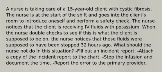 A nurse is taking care of a 15-year-old client with cystic fibrosis. The nurse is at the start of the shift and goes into the client's room to introduce oneself and perform a safety check. The nurse notices that the client is receiving IV fluids with potassium. When the nurse double checks to see if this is what the client is supposed to be on, the nurse notices that these fluids were supposed to have been stopped 32 hours ago. What should the nurse not do in this situation? -Fill out an incident report. -Attach a copy of the incident report to the chart. -Stop the infusion and document the time. -Report the error to the primary provider.