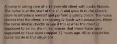 A nurse is taking care of a 15-year-old client with cystic fibrosis. The nurse is at the start of the shift and goes in to the client's room to introduce oneself and perform a safety check. The nurse notices that the client is receiving IV fluids with potassium. When the nurse double checks to see if this is what the client is supposed to be on, the nurse notices that these fluids were supposed to have been stopped 32 hours ago. What should the nurse not do in this situation?