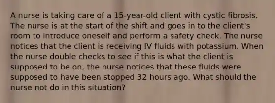 A nurse is taking care of a 15-year-old client with cystic fibrosis. The nurse is at the start of the shift and goes in to the client's room to introduce oneself and perform a safety check. The nurse notices that the client is receiving IV fluids with potassium. When the nurse double checks to see if this is what the client is supposed to be on, the nurse notices that these fluids were supposed to have been stopped 32 hours ago. What should the nurse not do in this situation?