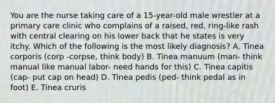 You are the nurse taking care of a 15-year-old male wrestler at a primary care clinic who complains of a raised, red, ring-like rash with central clearing on his lower back that he states is very itchy. Which of the following is the most likely diagnosis? A. Tinea corporis (corp -corpse, think body) B. Tinea manuum (man- think manual like manual labor- need hands for this) C. Tinea capitis (cap- put cap on head) D. Tinea pedis (ped- think pedal as in foot) E. Tinea cruris