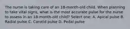 The nurse is taking care of an 18-month-old child. When planning to take vital signs, what is the most accurate pulse for the nurse to assess in an 18-month-old child? Select one: A. Apical pulse B. Radial pulse C. Carotid pulse D. Pedal pulse