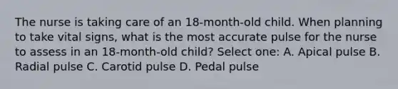 The nurse is taking care of an 18-month-old child. When planning to take vital signs, what is the most accurate pulse for the nurse to assess in an 18-month-old child? Select one: A. Apical pulse B. Radial pulse C. Carotid pulse D. Pedal pulse