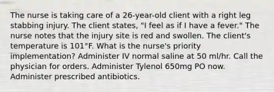 The nurse is taking care of a 26-year-old client with a right leg stabbing injury. The client states, "I feel as if I have a fever." The nurse notes that the injury site is red and swollen. The client's temperature is 101°F. What is the nurse's priority implementation? Administer IV normal saline at 50 ml/hr. Call the physician for orders. Administer Tylenol 650mg PO now. Administer prescribed antibiotics.