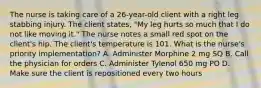 The nurse is taking care of a 26-year-old client with a right leg stabbing injury. The client states, "My leg hurts so much that I do not like moving it." The nurse notes a small red spot on the client's hip. The client's temperature is 101. What is the nurse's priority implementation? A. Administer Morphine 2 mg SQ B. Call the physician for orders C. Administer Tylenol 650 mg PO D. Make sure the client is repositioned every two hours